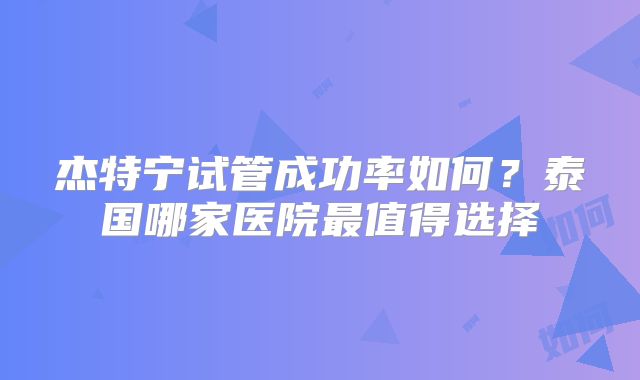 杰特宁试管成功率如何？泰国哪家医院最值得选择