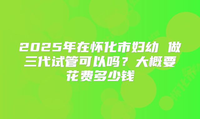 2025年在怀化市妇幼 做三代试管可以吗?大概要花费多少钱