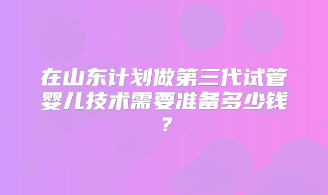 在山东计划做第三代试管婴儿技术需要准备多少钱？