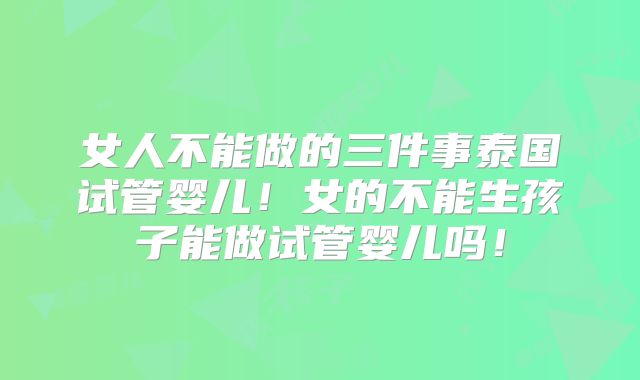 女人不能做的三件事泰国试管婴儿!女的不能生孩子能做试管婴儿吗!