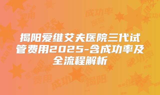 揭阳爱维艾夫医院三代试管费用2025-含成功率及全流程解析