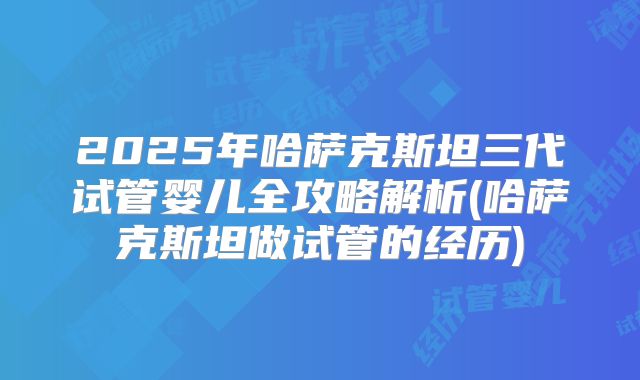 2025年哈萨克斯坦三代试管婴儿全攻略解析(哈萨克斯坦做试管的经历)