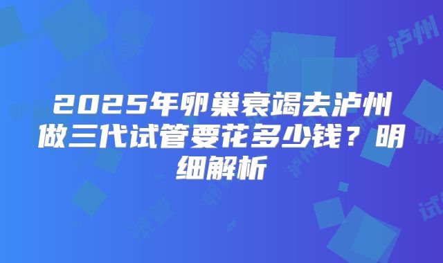2025年卵巢衰竭去泸州做三代试管要花多少钱?明细解析