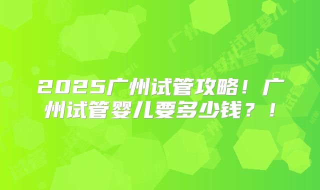 2025广州试管攻略!广州试管婴儿要多少钱?!