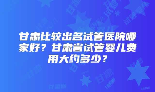 甘肃比较出名试管医院哪家好？甘肃省试管婴儿费用大约多少？