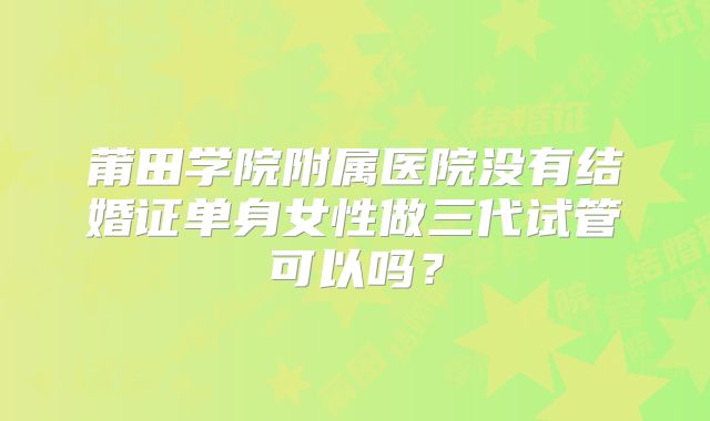 莆田学院附属医院没有结婚证单身女性做三代试管可以吗？