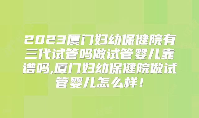2023厦门妇幼保健院有三代试管吗做试管婴儿靠谱吗,厦门妇幼保健院做试管婴儿怎么样!