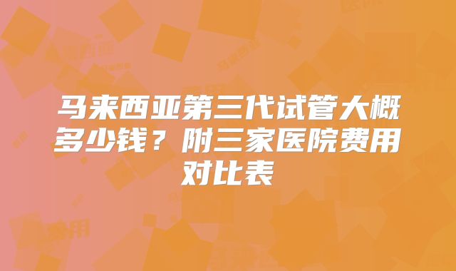 马来西亚第三代试管大概多少钱?附三家医院费用对比表