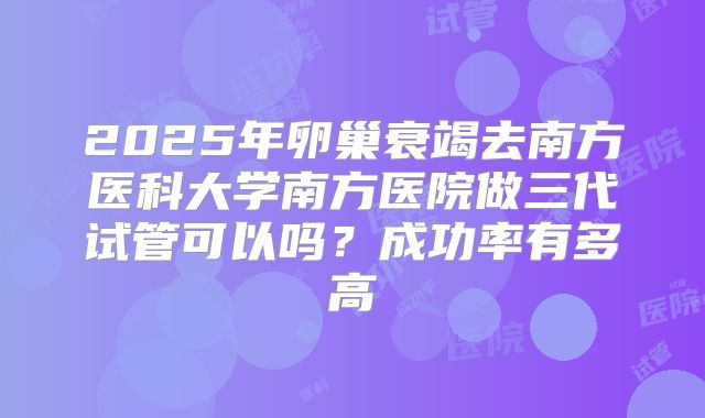 2025年卵巢衰竭去南方医科大学南方医院做三代试管可以吗？成功率有多高