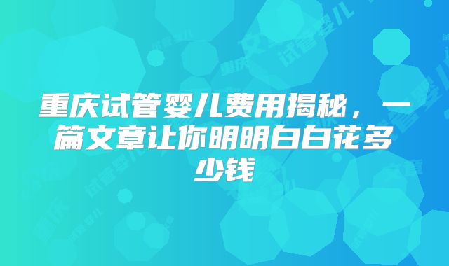 重庆试管婴儿费用揭秘,一篇文章让你明明白白花多少钱
