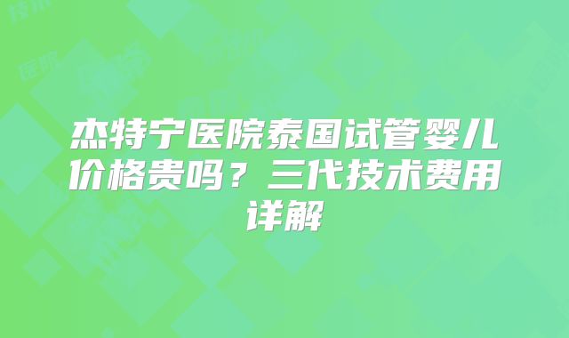 杰特宁医院泰国试管婴儿价格贵吗？三代技术费用详解