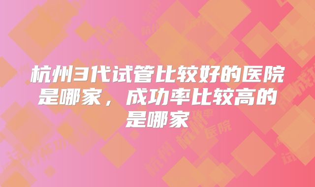 杭州3代试管比较好的医院是哪家,成功率比较高的是哪家