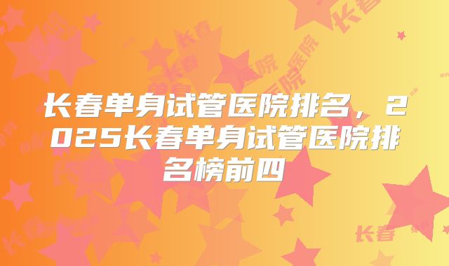 长春单身试管医院排名，2025长春单身试管医院排名榜前四