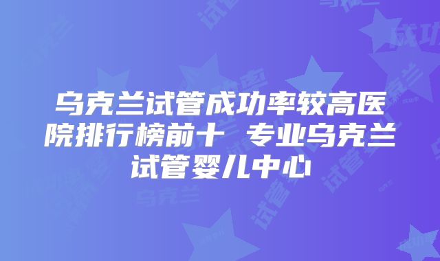 乌克兰试管成功率较高医院排行榜前十 专业乌克兰试管婴儿中心