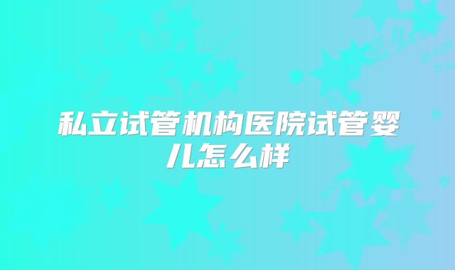 私立试管机构医院试管婴儿怎么样