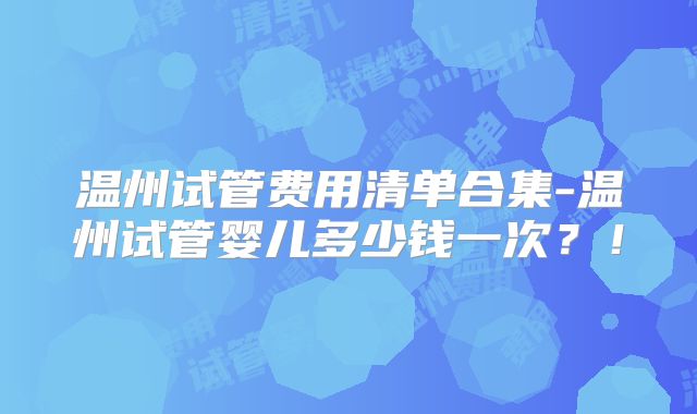 温州试管费用清单合集-温州试管婴儿多少钱一次？！