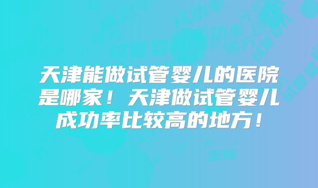 天津能做试管婴儿的医院是哪家！天津做试管婴儿成功率比较高的地方！