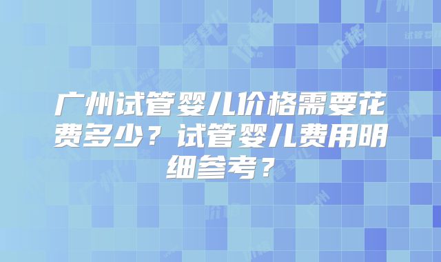 广州试管婴儿价格需要花费多少?试管婴儿费用明细参考?
