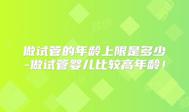 做试管的年龄上限是多少-做试管婴儿比较高年龄！