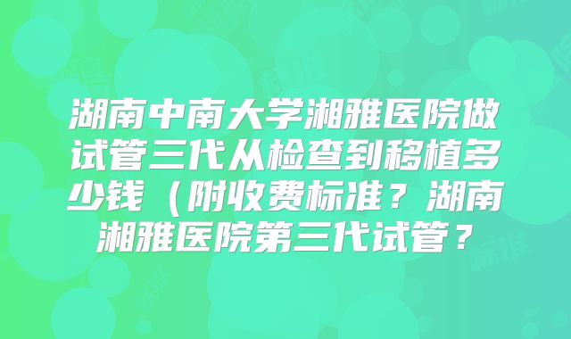 湖南中南大学湘雅医院做试管三代从检查到移植多少钱(附收费标准?湖南湘雅医院第三代试管?