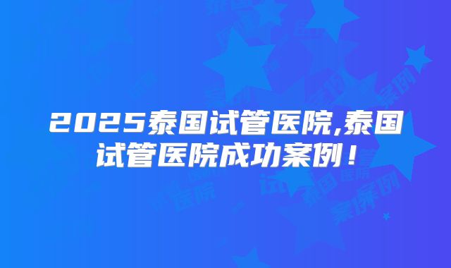 2025泰国试管医院,泰国试管医院成功案例!