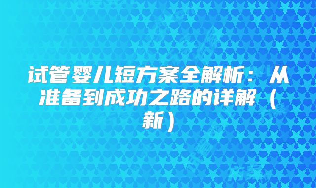 试管婴儿短方案全解析：从准备到成功之路的详解（新）