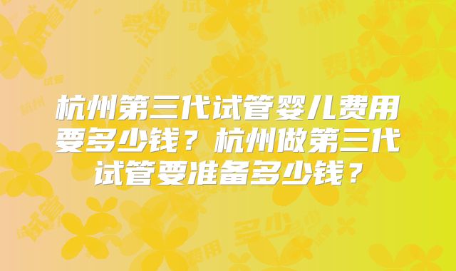 杭州第三代试管婴儿费用要多少钱？杭州做第三代试管要准备多少钱？