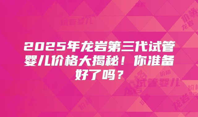 2025年龙岩第三代试管婴儿价格大揭秘！你准备好了吗？