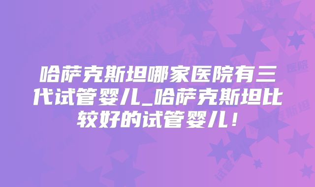 哈萨克斯坦哪家医院有三代试管婴儿_哈萨克斯坦比较好的试管婴儿！