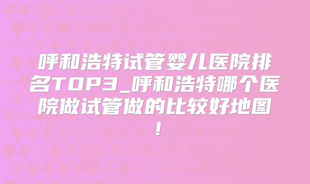 呼和浩特试管婴儿医院排名TOP3_呼和浩特哪个医院做试管做的比较好地图!