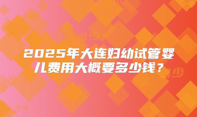 2025年大连妇幼试管婴儿费用大概要多少钱？