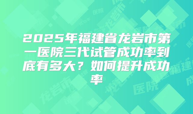 2025年福建省龙岩市第一医院三代试管成功率到底有多大？如何提升成功率