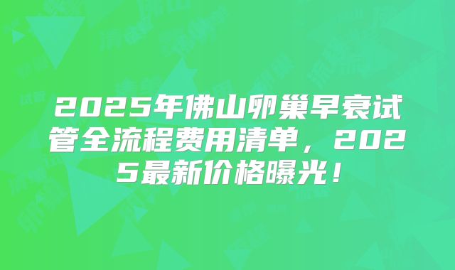 2025年佛山卵巢早衰试管全流程费用清单,2025最新价格曝光!