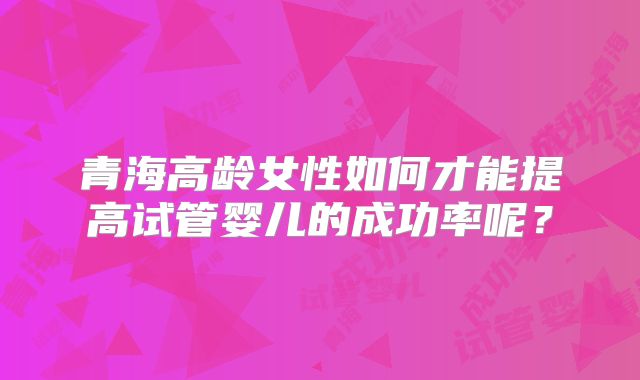 青海高龄女性如何才能提高试管婴儿的成功率呢？