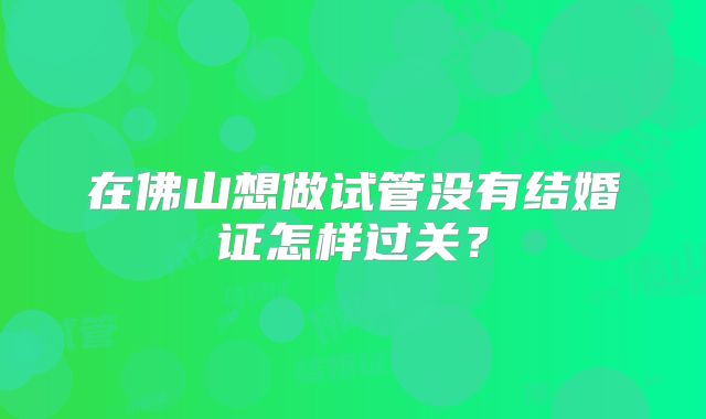 在佛山想做试管没有结婚证怎样过关?