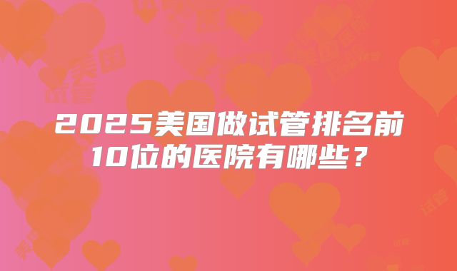 2025美国做试管排名前10位的医院有哪些？