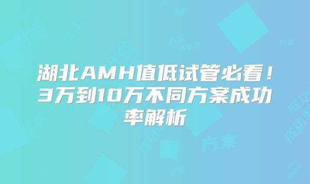 湖北AMH值低试管必看！3万到10万不同方案成功率解析