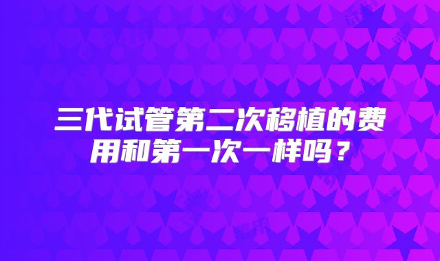 三代试管第二次移植的费用和第一次一样吗?