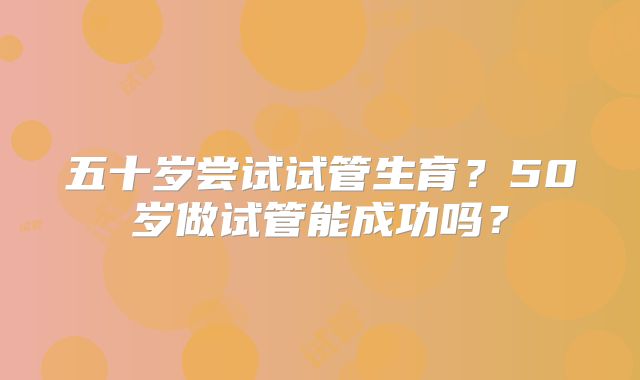 五十岁尝试试管生育?50岁做试管能成功吗?