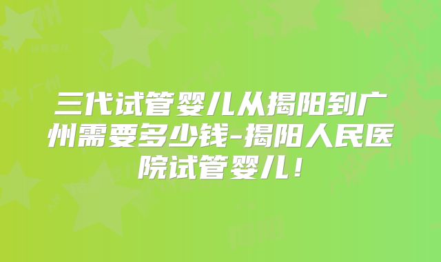 三代试管婴儿从揭阳到广州需要多少钱-揭阳人民医院试管婴儿!