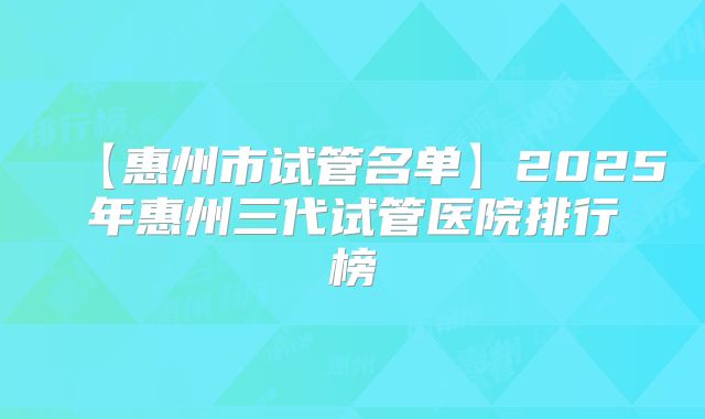 【惠州市试管名单】2025年惠州三代试管医院排行榜