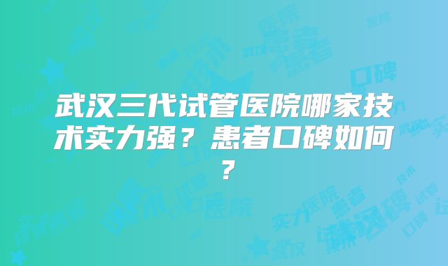武汉三代试管医院哪家技术实力强？患者口碑如何？