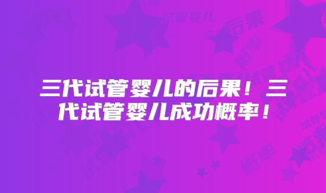 三代试管婴儿的后果！三代试管婴儿成功概率！