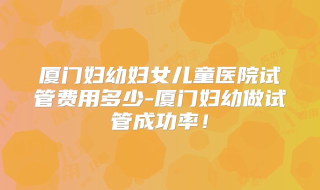 厦门妇幼妇女儿童医院试管费用多少-厦门妇幼做试管成功率！