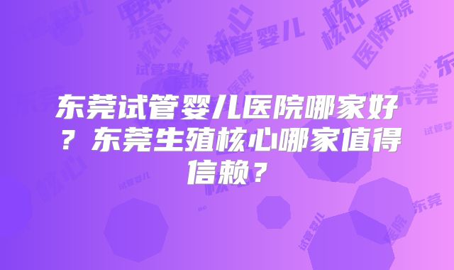 东莞试管婴儿医院哪家好？东莞生殖核心哪家值得信赖？