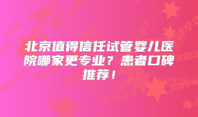 北京值得信任试管婴儿医院哪家更专业?患者口碑推荐!