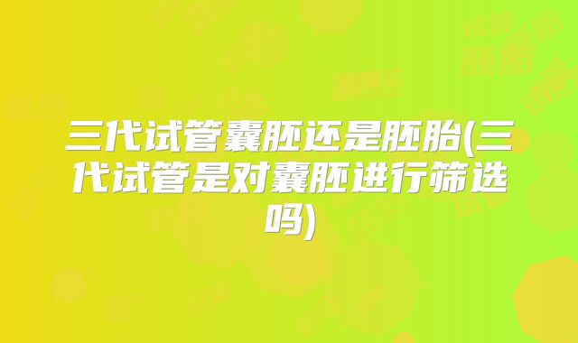 三代试管囊胚还是胚胎(三代试管是对囊胚进行筛选吗)