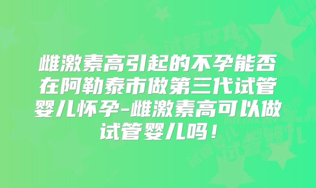 雌激素高引起的不孕能否在阿勒泰市做第三代试管婴儿怀孕-雌激素高可以做试管婴儿吗!