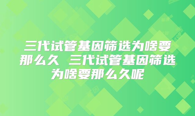 三代试管基因筛选为啥要那么久 三代试管基因筛选为啥要那么久呢