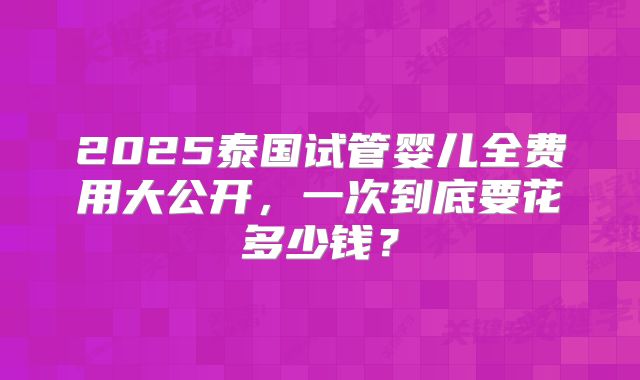 2025泰国试管婴儿全费用大公开,一次到底要花多少钱?